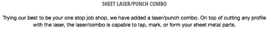 SHEET LASER/PUNCH COMBO Trying our best to be your one stop job shop, we have added a laser/punch combo. On top of cutting any profile with the laser, the laser/combo is capable to tap, mark, or form your sheet metal parts. 