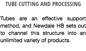 TUBE CUTTING AND PROCESSING Tubes are an effective support method, and Newdale HB sets out to channel this structure into an unlimited variety of products.