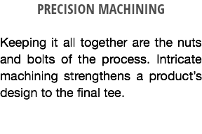 PRECISION MACHINING Keeping it all together are the nuts and bolts of the process. Intricate machining strengthens a product’s design to the final tee.