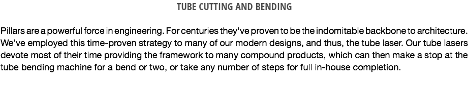 TUBE CUTTING AND BENDING Pillars are a powerful force in engineering. For centuries they've proven to be the indomitable backbone to architecture. We’ve employed this time-proven strategy to many of our modern designs, and thus, the tube laser. Our tube lasers devote most of their time providing the framework to many compound products, which can then make a stop at the tube bending machine for a bend or two, or take any number of steps for full in-house completion. 