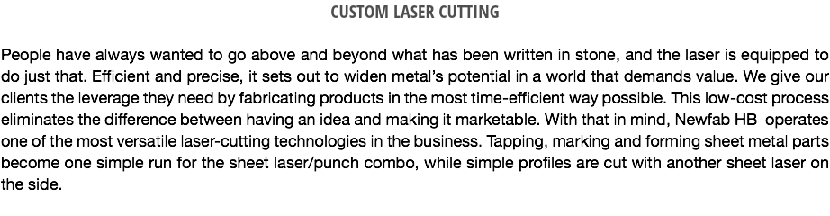 CUSTOM LASER CUTTING People have always wanted to go above and beyond what has been written in stone, and the laser is equipped to do just that. Efficient and precise, it sets out to widen metal’s potential in a world that demands value. We give our clients the leverage they need by fabricating products in the most time-efficient way possible. This low-cost process eliminates the difference between having an idea and making it marketable. With that in mind, Newfab HB operates one of the most versatile laser-cutting technologies in the business. Tapping, marking and forming sheet metal parts become one simple run for the sheet laser/punch combo, while simple profiles are cut with another sheet laser on the side.