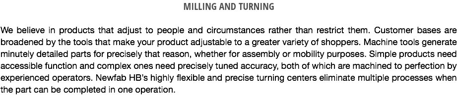 MILLING AND TURNING We believe in products that adjust to people and circumstances rather than restrict them. Customer bases are broadened by the tools that make your product adjustable to a greater variety of shoppers. Machine tools generate minutely detailed parts for precisely that reason, whether for assembly or mobility purposes. Simple products need accessible function and complex ones need precisely tuned accuracy, both of which are machined to perfection by experienced operators. Newfab HB’s highly flexible and precise turning centers eliminate multiple processes when the part can be completed in one operation.