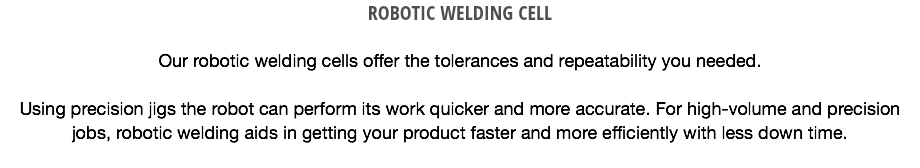 ROBOTIC WELDING CELL Our robotic welding cells offer the tolerances and repeatability you needed. Using precision jigs the robot can perform its work quicker and more accurate. For high-volume and precision jobs, robotic welding aids in getting your product faster and more efficiently with less down time.