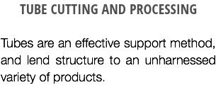 TUBE CUTTING AND PROCESSING Tubes are an effective support method, and lend structure to an unharnessed variety of products.