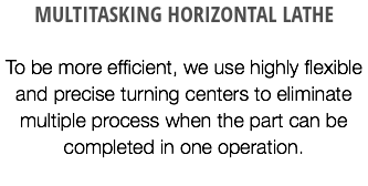 MULTITASKING HORIZONTAL LATHE To be more efficient, we use highly flexible and precise turning centers to eliminate multiple process when the part can be completed in one operation.