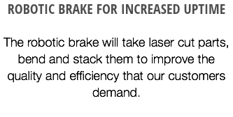 ROBOTIC BRAKE FOR INCREASED UPTIME The robotic brake will take laser cut parts, bend and stack them to improve the quality and efficiency that our customers demand.